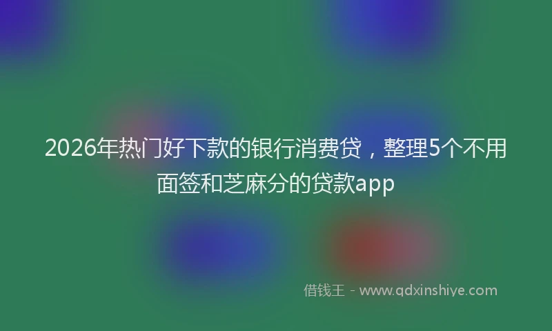 2026年热门好下款的银行消费贷，整理5个不用面签和芝麻分的贷款app