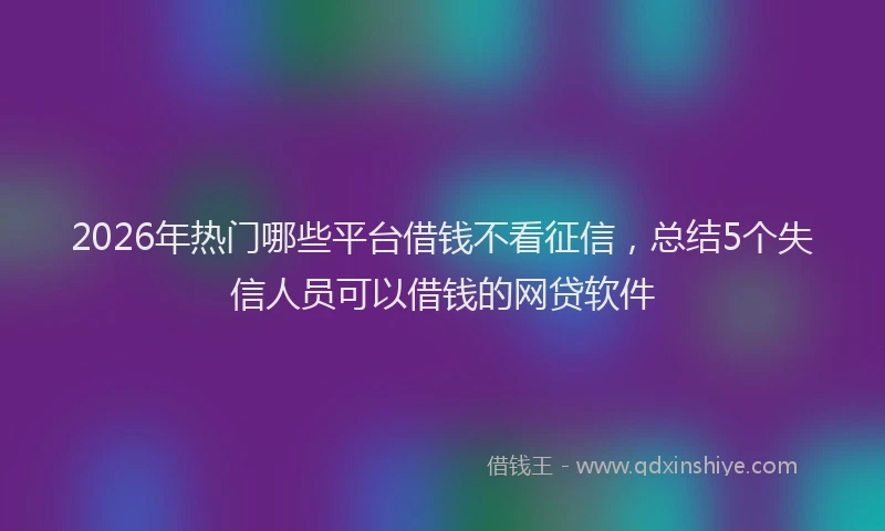 2026年热门哪些平台借钱不看征信，总结5个失信人员可以借钱的网贷软件