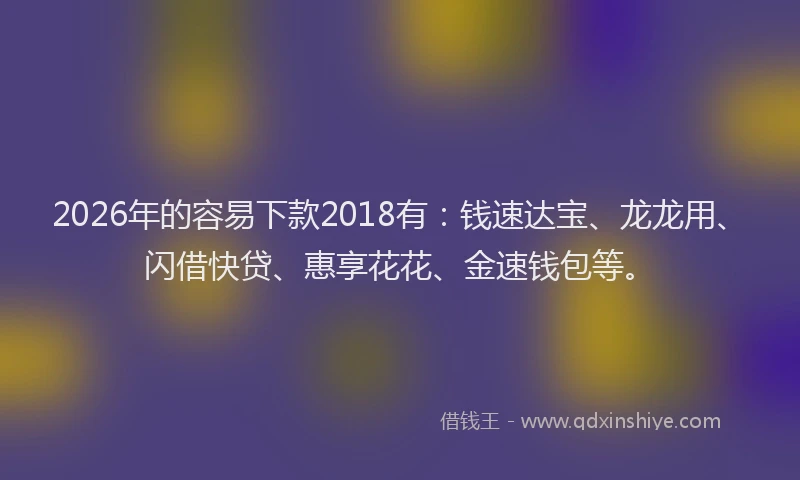 2026年的容易下款2018有：钱速达宝、龙龙用、闪借快贷、惠享花花、金速钱包等。