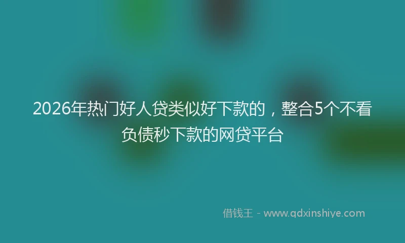 2026年热门好人贷类似好下款的，整合5个不看负债秒下款的网贷平台