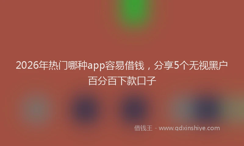 2026年热门哪种app容易借钱，分享5个无视黑户百分百下款口子