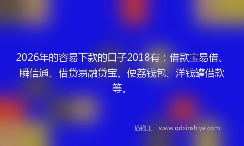 2026年的容易下款的口子2018有:借款宝易借、瞬信通、借贷易融贷宝、便荔钱包、洋钱罐借款等。