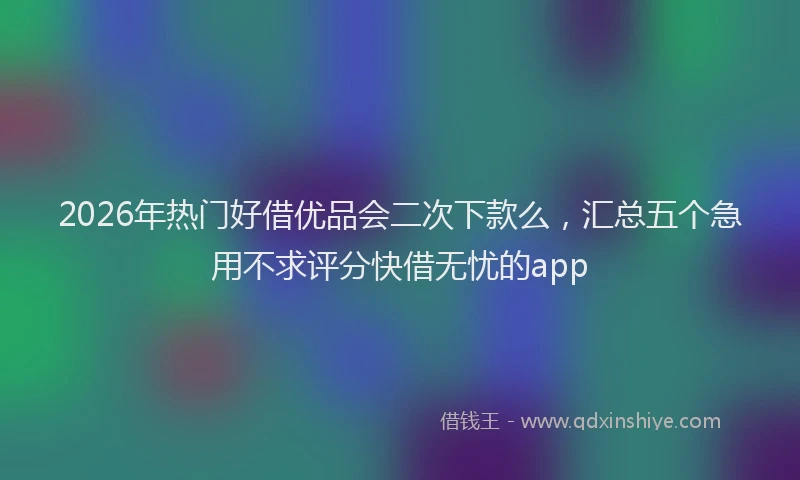2026年热门好借优品会二次下款么，汇总五个急用不求评分快借无忧的app