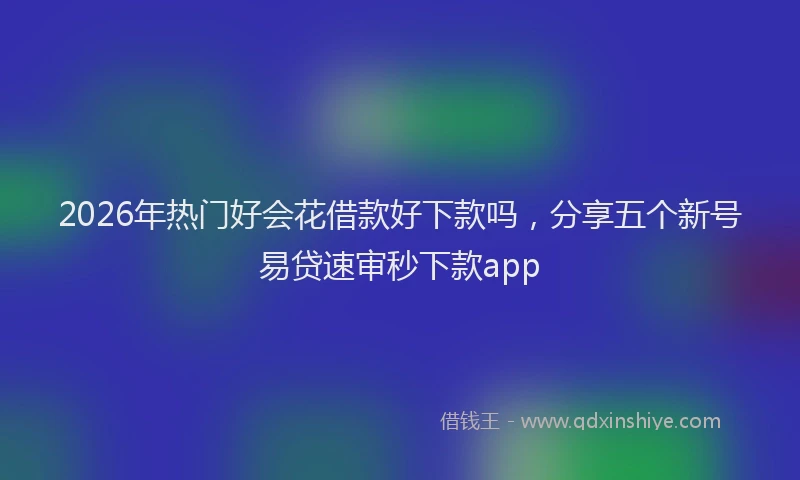 2026年热门好会花借款好下款吗，分享五个新号易贷速审秒下款app