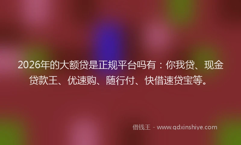 2026年的大额贷是正规平台吗有：你我贷、现金贷款王、优速购、随行付、快借速贷宝等。