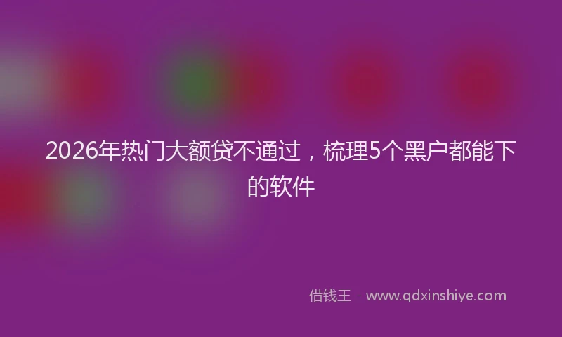 2026年热门大额贷不通过，梳理5个黑户都能下的软件