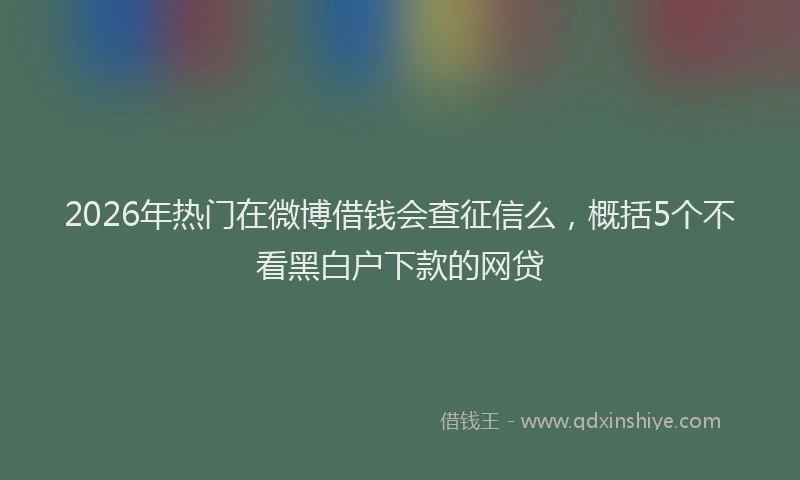 2026年热门在微博借钱会查征信么，概括5个不看黑白户下款的网贷