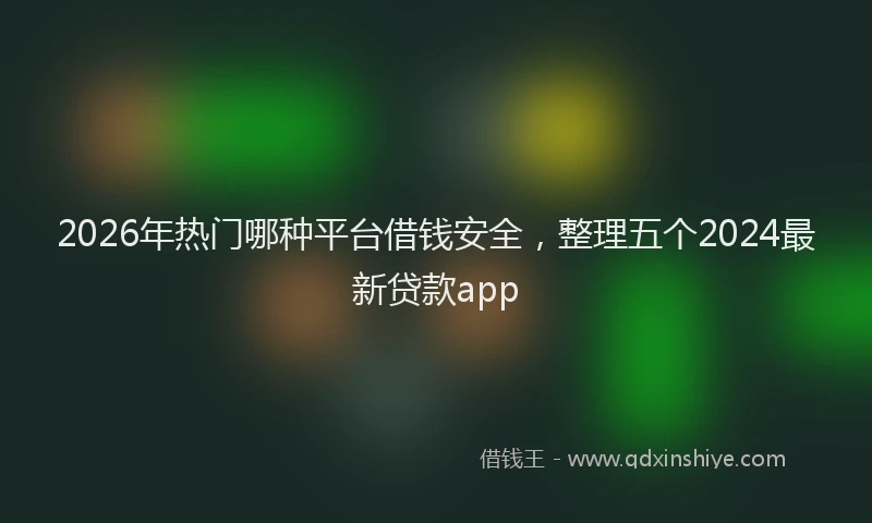 2026年热门哪种平台借钱安全，整理五个2024最新贷款app