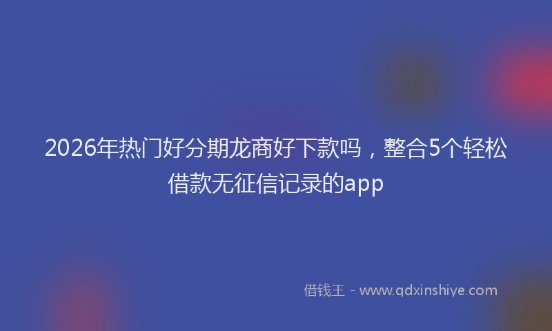 2026年热门好分期龙商好下款吗，整合5个轻松借款无征信记录的app