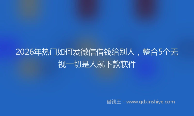 2026年热门如何发微信借钱给别人，整合5个无视一切是人就下款软件