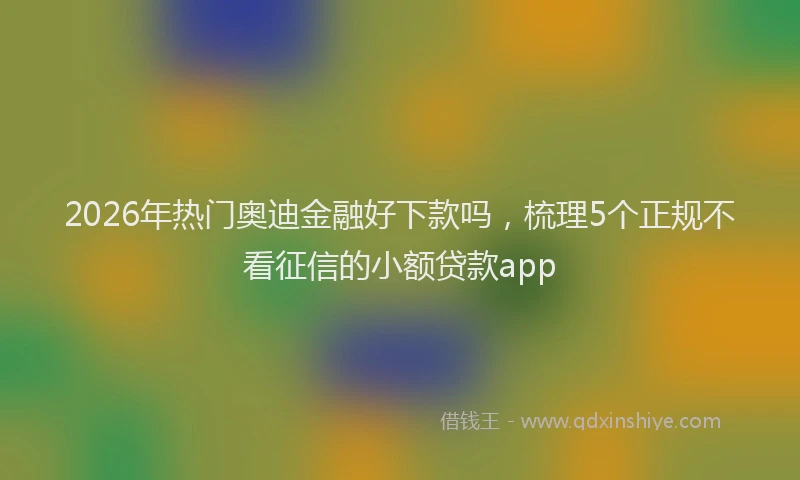 2026年热门奥迪金融好下款吗，梳理5个正规不看征信的小额贷款app