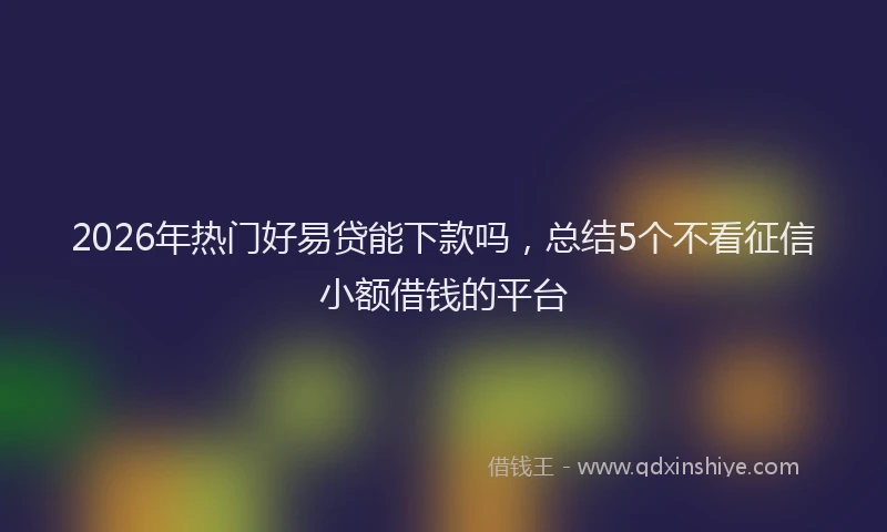2026年热门好易贷能下款吗，总结5个不看征信小额借钱的平台