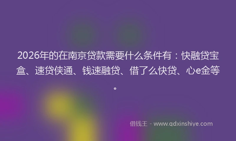2026年的在南京贷款需要什么条件有：快融贷宝盒、速贷侠通、钱速融贷、借了么快贷、心e金等。