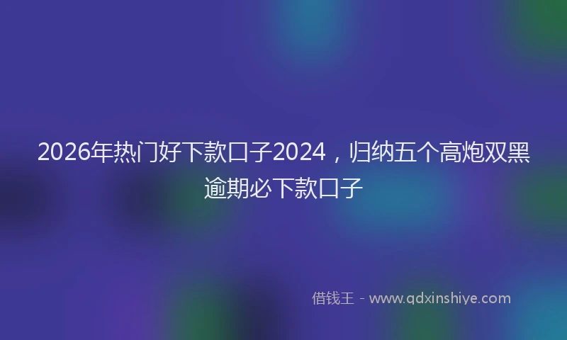 2026年热门好下款口子2024，归纳五个高炮双黑逾期必下款口子