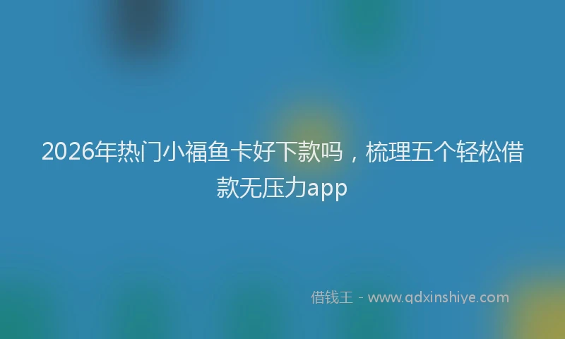 2026年热门小福鱼卡好下款吗，梳理五个轻松借款无压力app