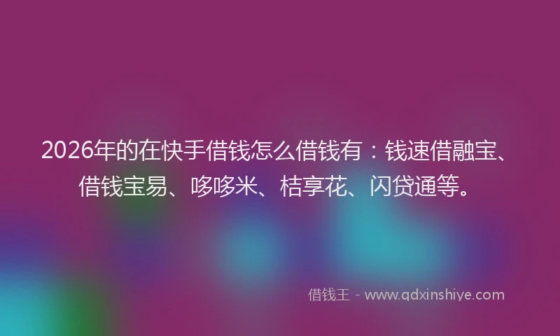 2026年的在快手借钱怎么借钱有：钱速借融宝、借钱宝易、哆哆米、桔享花、闪贷通等。