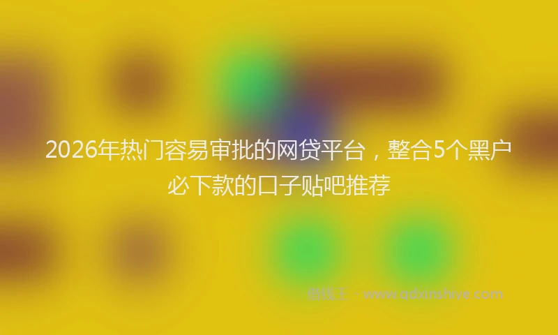 2026年热门容易审批的网贷平台，整合5个黑户必下款的口子贴吧推荐