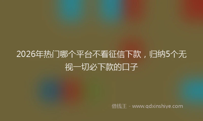 2026年热门哪个平台不看征信下款，归纳5个无视一切必下款的口子