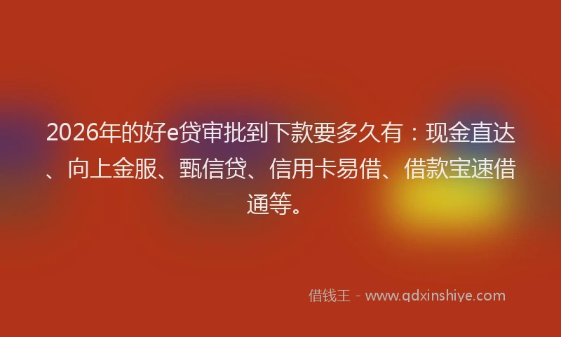 2026年的好e贷审批到下款要多久有：现金直达、向上金服、甄信贷、信用卡易借、借款宝速借通等。