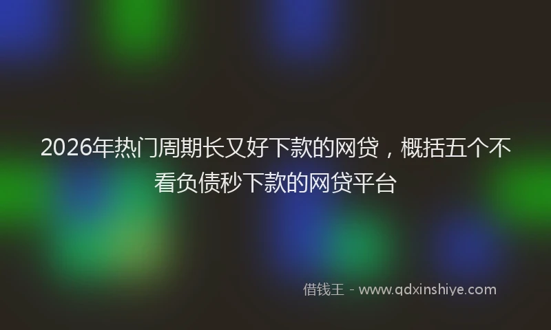 2026年热门周期长又好下款的网贷，概括五个不看负债秒下款的网贷平台