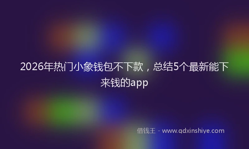 2026年热门小象钱包不下款，总结5个最新能下来钱的app