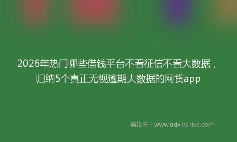2026年热门哪些借钱平台不看征信不看大数据，归纳5个真正无视逾期大数据的网贷app