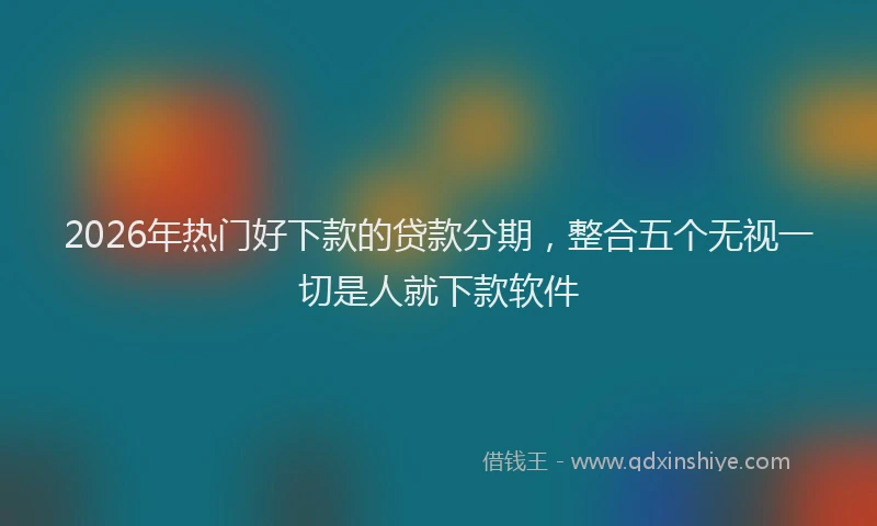 2026年热门好下款的贷款分期，整合五个无视一切是人就下款软件