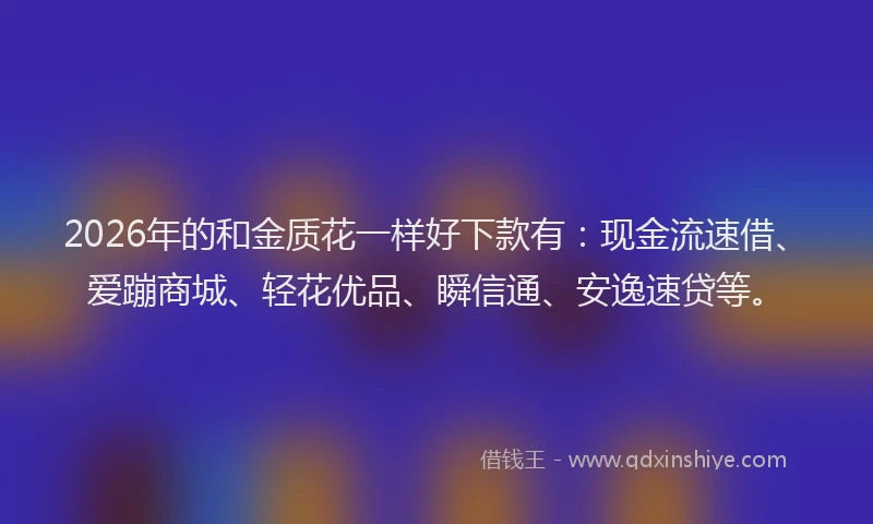 2026年的和金质花一样好下款有：现金流速借、爱蹦商城、轻花优品、瞬信通、安逸速贷等。