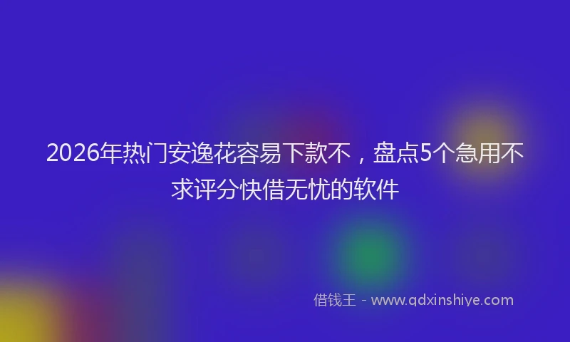 2026年热门安逸花容易下款不，盘点5个急用不求评分快借无忧的软件
