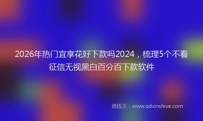 2026年热门宜享花好下款吗2024，梳理5个不看征信无视黑白百分百下款软件