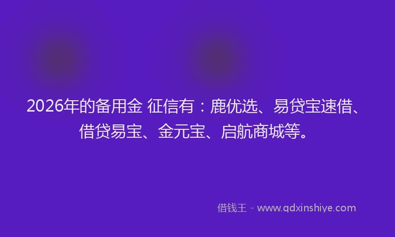 2026年的备用金 征信有：鹿优选、易贷宝速借、借贷易宝、金元宝、启航商城等。