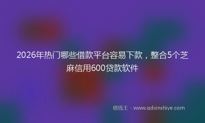 2026年热门哪些借款平台容易下款，整合5个芝麻信用600贷款软件
