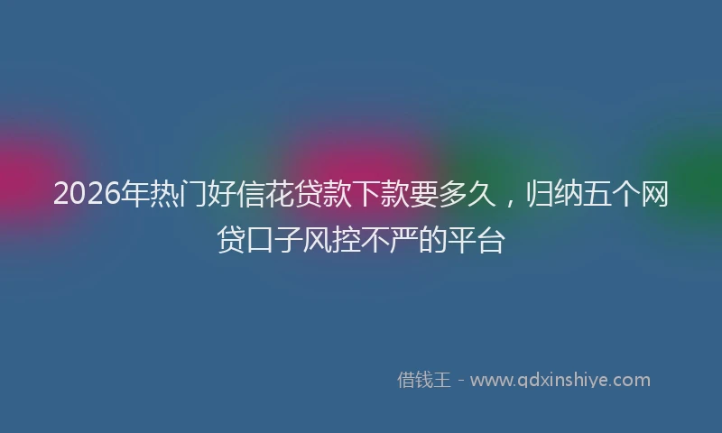2026年热门好信花贷款下款要多久，归纳五个网贷口子风控不严的平台