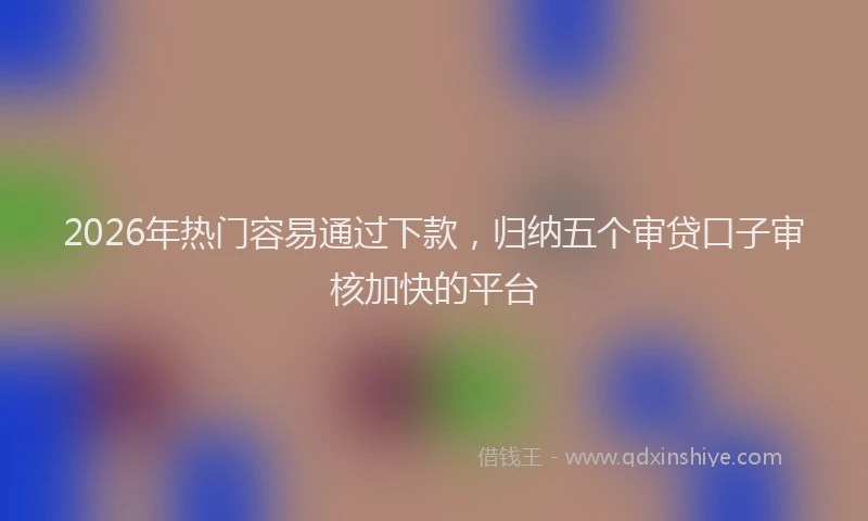 2026年热门容易通过下款，归纳五个审贷口子审核加快的平台