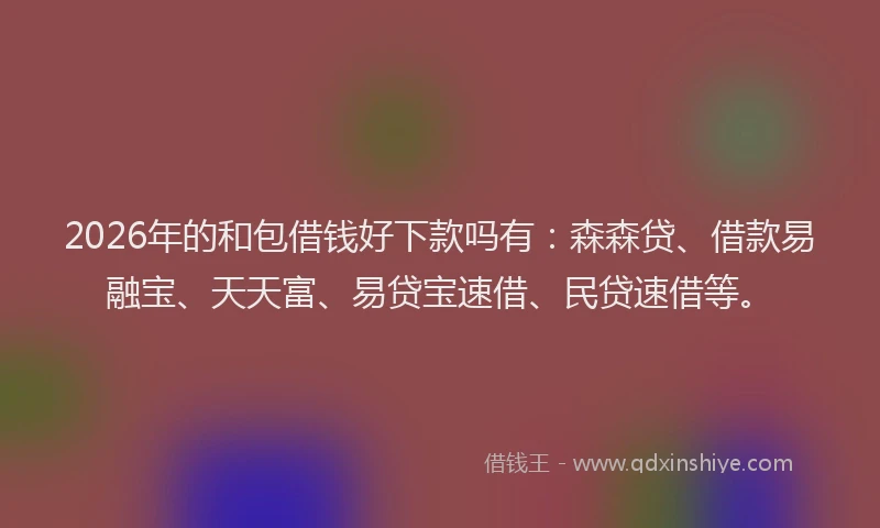 2026年的和包借钱好下款吗有：森森贷、借款易融宝、天天富、易贷宝速借、民贷速借等。