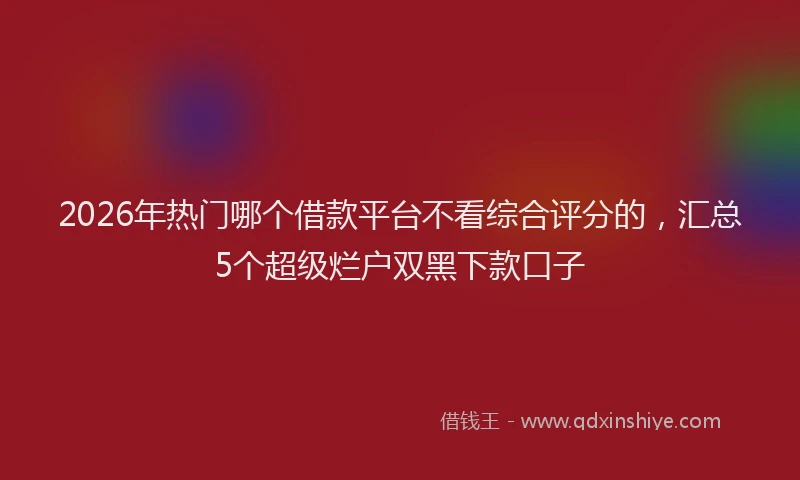 2026年热门哪个借款平台不看综合评分的，汇总5个超级烂户双黑下款口子