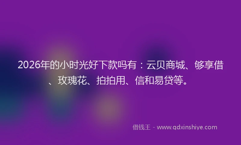 2026年的小时光好下款吗有：云贝商城、够享借、玫瑰花、拍拍用、信和易贷等。