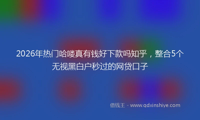 2026年热门哈喽真有钱好下款吗知乎，整合5个无视黑白户秒过的网贷口子