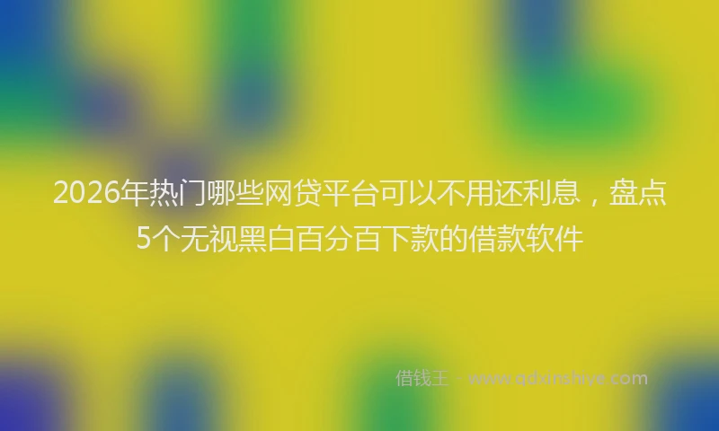 2026年热门哪些网贷平台可以不用还利息，盘点5个无视黑白百分百下款的借款软件