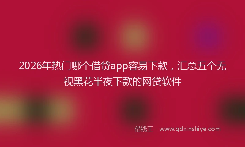 2026年热门哪个借贷app容易下款，汇总五个无视黑花半夜下款的网贷软件