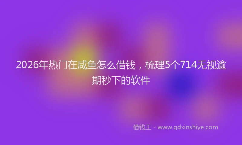 2026年热门在咸鱼怎么借钱，梳理5个714无视逾期秒下的软件