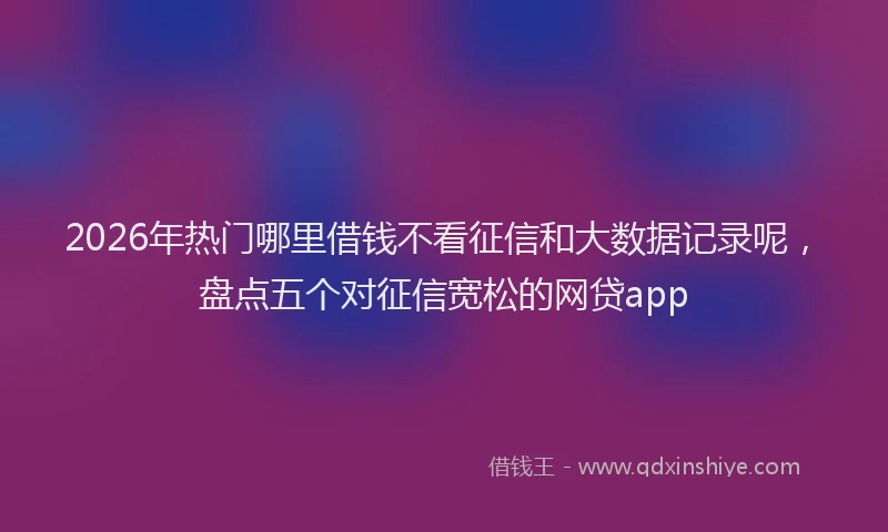 2026年热门哪里借钱不看征信和大数据记录呢，盘点五个对征信宽松的网贷app