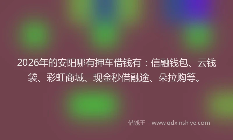 2026年的安阳哪有押车借钱有：信融钱包、云钱袋、彩虹商城、现金秒借融途、朵拉购等。