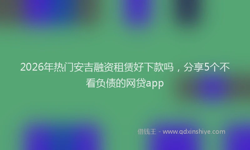 2026年热门安吉融资租赁好下款吗，分享5个不看负债的网贷app