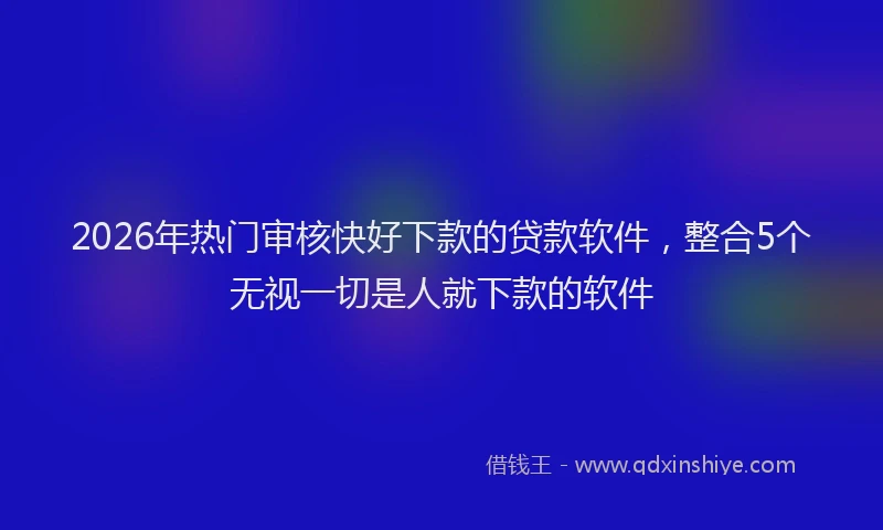 2026年热门审核快好下款的贷款软件，整合5个无视一切是人就下款的软件