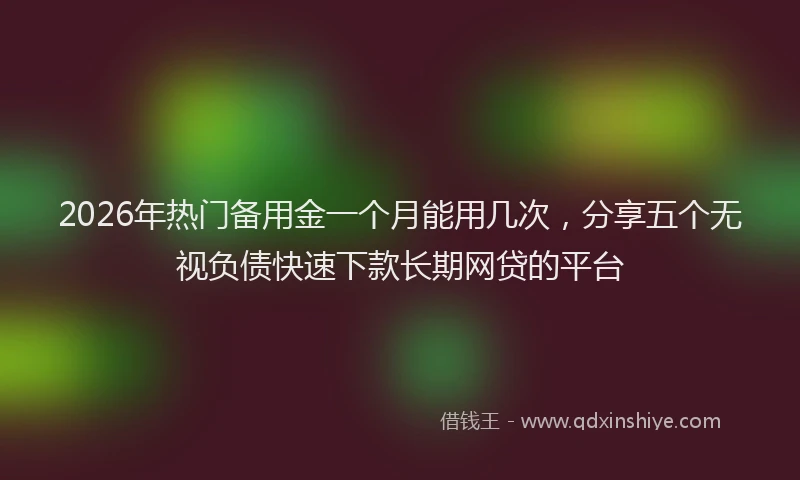 2026年热门备用金一个月能用几次，分享五个无视负债快速下款长期网贷的平台