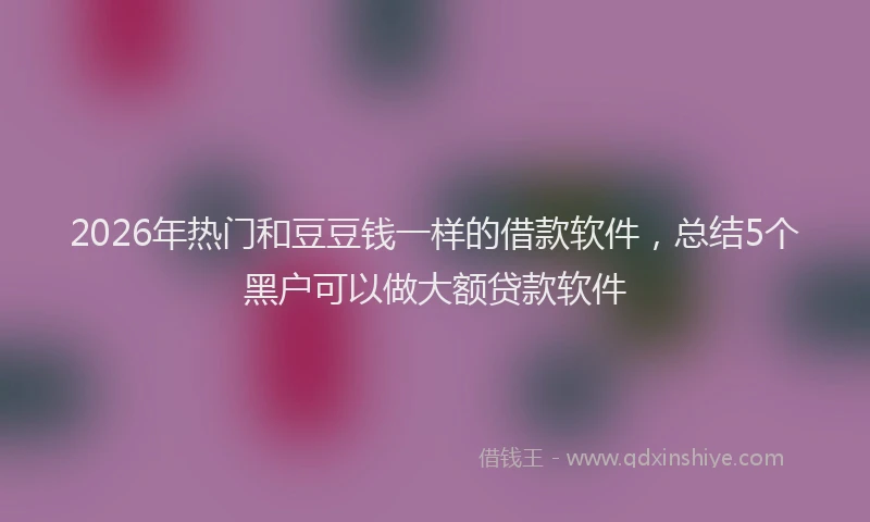 2026年热门和豆豆钱一样的借款软件，总结5个黑户可以做大额贷款软件