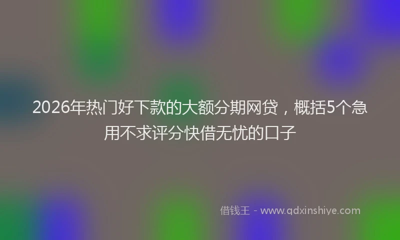 2026年热门好下款的大额分期网贷，概括5个急用不求评分快借无忧的口子