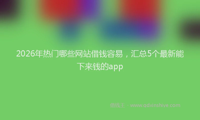 2026年热门哪些网站借钱容易，汇总5个最新能下来钱的app