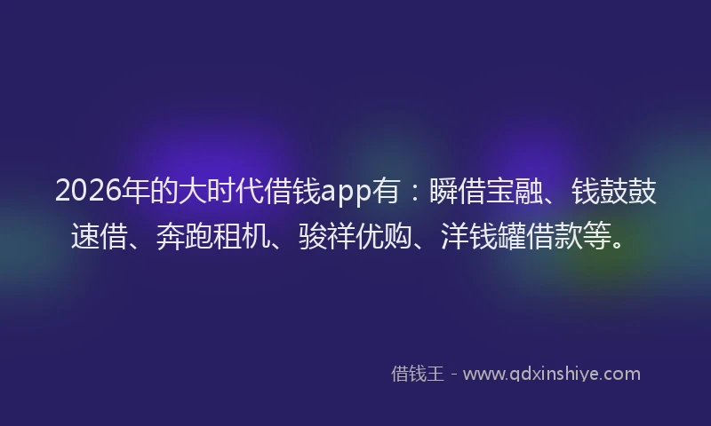 2026年的大时代借钱app有：瞬借宝融、钱鼓鼓速借、奔跑租机、骏祥优购、洋钱罐借款等。